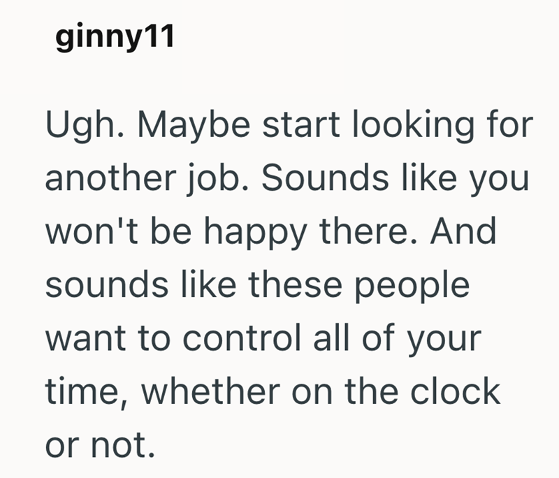 ginny11 Ugh. Maybe start looking for another job. Sounds like you won't be happy there. And sounds like these people want to control all of your time, whether on the clock or not.