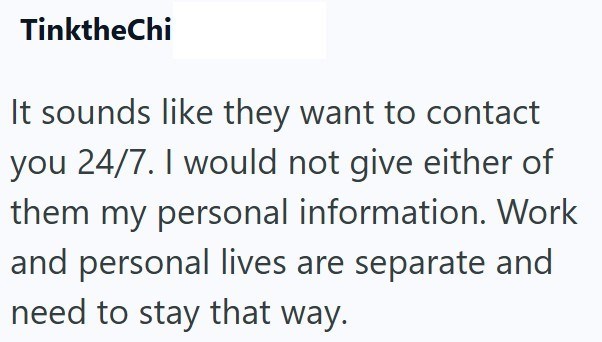 TinktheChi It sounds like they want to contact you 24/7. I would not give either of them my personal information. Work and personal lives are separate and need to stay that way.