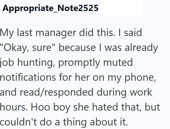 Appropriate Note2525 My last manager did this. I said "Okay, sure" because I was already job hunting, promptly muted notifications for her on my phone, and read/responded during work hours. Hoo boy she hated that, but couldn't do a thing about it.
