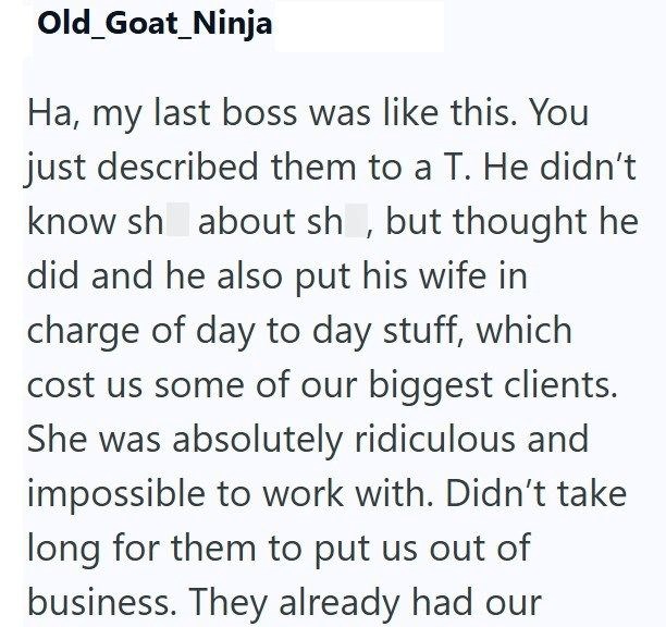 Old_Goat_Ninja Ha, my last boss was like this. You just described them to a T. He didn't know sh about sh, but thought he did and he also put his wife in charge of day to day stuff, which cost us some of our biggest clients. She was absolutely ridiculous and impossible to work with. Didn't take long for them to put us out of business. They already had our