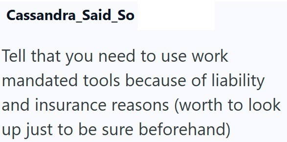 Cassandra_Said_So Tell that you need to use work mandated tools because of liability and insurance reasons (worth to look up just to be sure beforehand)