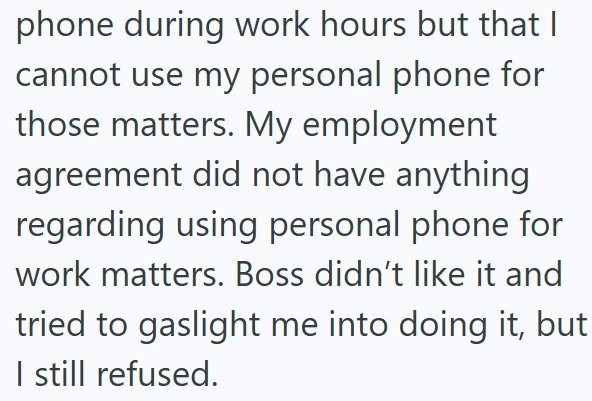 phone during work hours but that I cannot use my personal phone for those matters. My employment agreement did not have anything regarding using personal phone for work matters. Boss didn't like it and tried to gaslight me into doing it, but I still refused.