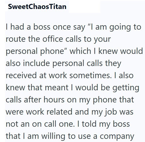 SweetChaosTitan I had a boss once say "I am going to route the office calls to your personal phone" which I knew would also include personal calls they received at work sometimes. I also knew that meant I would be getting calls after hours on my phone that were work related and my job was not an on call one. I told my boss that I am willing to use a company