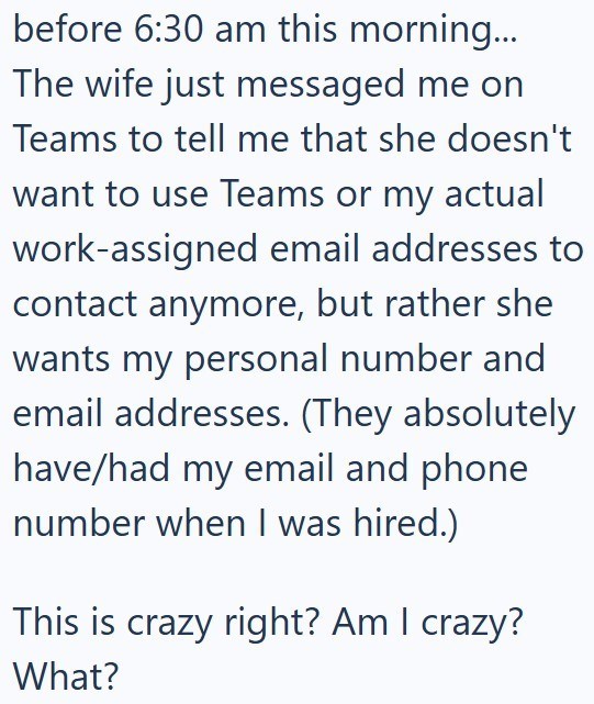 before 6:30 am this morning... The wife just messaged me on Teams to tell me that she doesn't want to use Teams or my actual work-assigned email addresses to contact anymore, but rather she wants my personal number and email addresses. (They absolutely have/had my email and phone number when I was hired.) This is crazy right? Am I crazy? What?