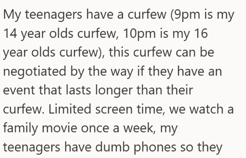 My teenagers have a curfew (9pm is my 14 year olds curfew, 10pm is my 16 year olds curfew), this curfew can be negotiated by the way if they have an event that lasts longer than their curfew. Limited screen time, we watch a family movie once a week, my teenagers have dumb phones so they