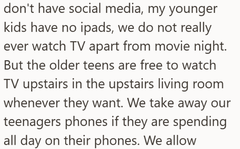 don't have social media, my younger kids have no ipads, we do not really ever watch TV apart from movie night. But the older teens are free to watch TV upstairs in the upstairs living room whenever they want. We take away our teenagers phones if they are spending all day on their phones. We allow