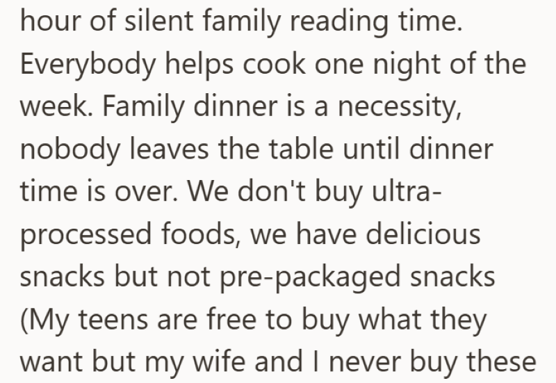 hour of silent family reading time. Everybody helps cook one night of the week. Family dinner is a necessity, nobody leaves the table until dinner time is over. We don't buy ultra- processed foods, we have delicious snacks but not pre-packaged snacks (My teens are free to buy what they want but my wife and I never buy these
