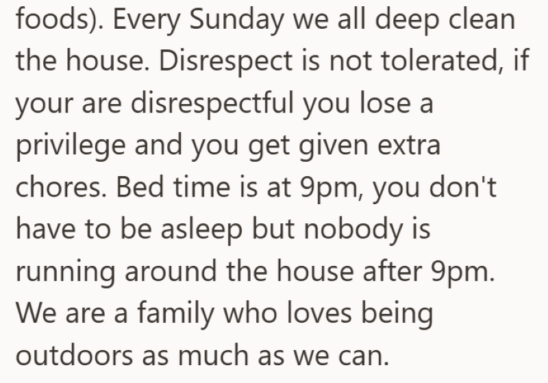 foods). Every Sunday we all deep clean the house. Disrespect is not tolerated, if your are disrespectful you lose a privilege and you get given extra chores. Bed time is at 9pm, you don't have to be asleep but nobody is running around the house after 9pm. We are a family who loves being outdoors as much as we can.