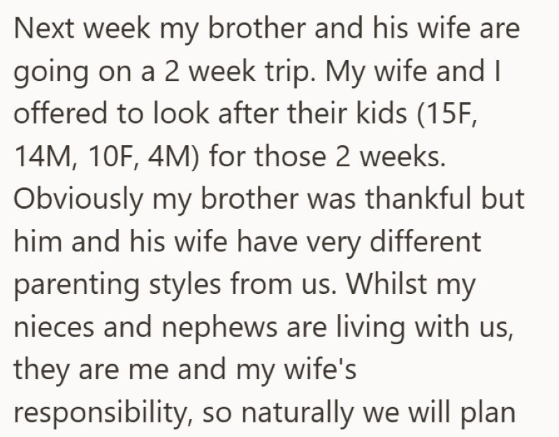 Next week my brother and his wife are going on a 2 week trip. My wife and I offered to look after their kids (15F, 14M, 10F, 4M) for those 2 weeks. Obviously my brother was thankful but him and his wife have very different parenting styles from us. Whilst my nieces and nephews are living with us, they are me and my wife's responsibility, so naturally we will plan