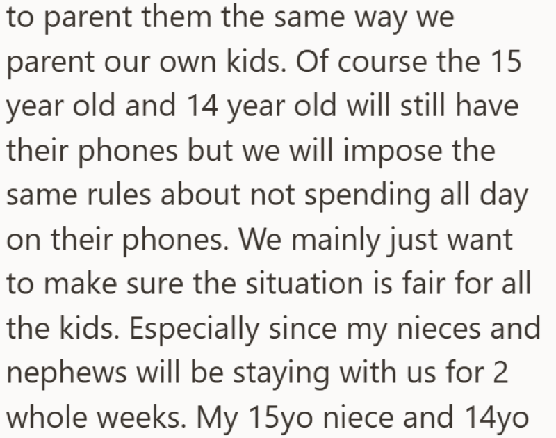 to parent them the same way we parent our own kids. Of course the 15 year old and 14 year old will still have their phones but we will impose the same rules about not spending all day on their phones. We mainly just want to make sure the situation is fair for all the kids. Especially since my nieces and nephews will be staying with us for 2 whole weeks. My 15yo niece and 14yo