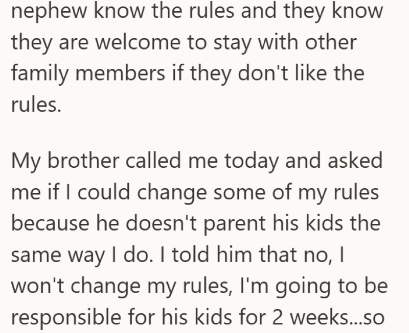 nephew know the rules and they know they are welcome to stay with other family members if they don't like the rules. My brother called me today and asked me if I could change some of my rules because he doesn't parent his kids the same way I do. I told him that no, I won't change my rules, I'm going to be responsible for his kids for 2 weeks...so