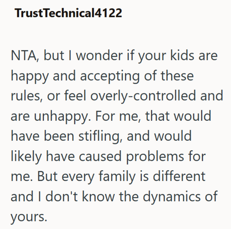 TrustTechnical4122 NTA, but I wonder if your kids are happy and accepting of these rules, or feel overly-controlled and are unhappy. For me, that would have been stifling, and would likely have caused problems for me. But every family is different and I don't know the dynamics of yours.