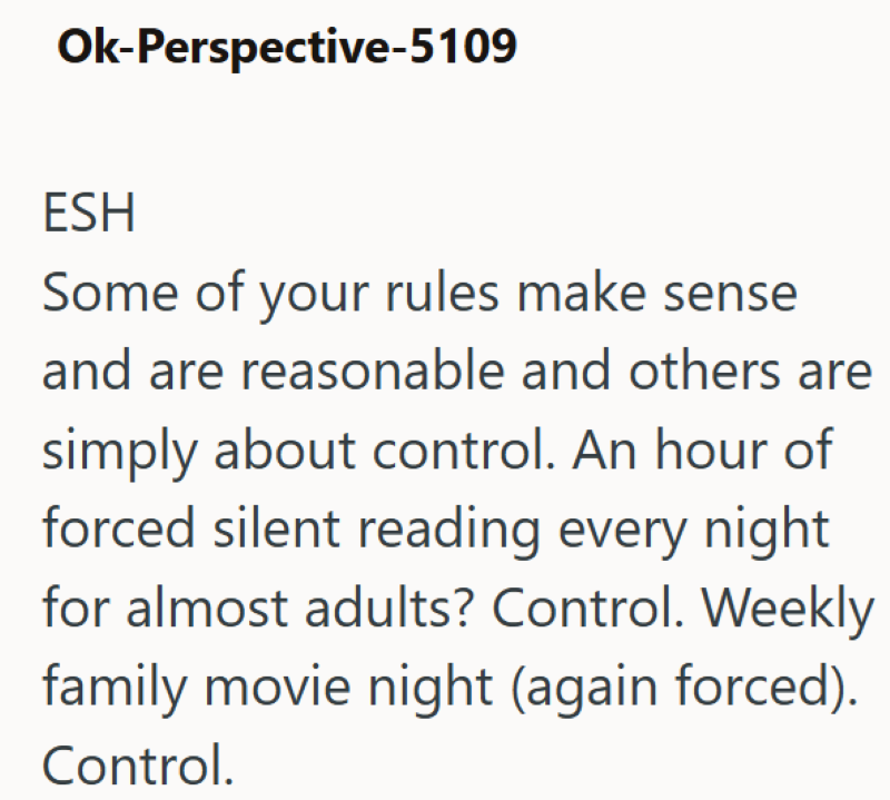Ok-Perspective-5109 ESH Some of your rules make sense and are reasonable and others are simply about control. An hour of forced silent reading every night for almost adults? Control. Weekly family movie night (again forced). Control.