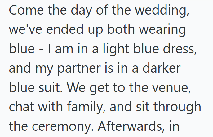 Come the day of the wedding, we've ended up both wearing blue - I am in a light blue dress, and my partner is in a darker blue suit. We get to the venue, chat with family, and sit through the ceremony. Afterwards, in