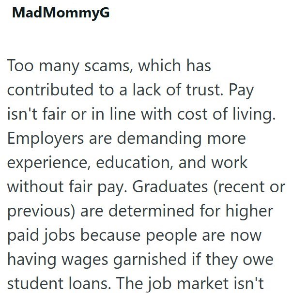MadMommyG Too many scams, which has contributed to a lack of trust. Pay isn't fair or in line with cost of living. Employers are demanding more experience, education, and work without fair pay. Graduates (recent or previous) are determined for higher paid jobs because people are now having wages garnished if they owe student loans. The job market isn't