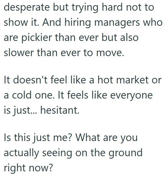 desperate but trying hard not to show it. And hiring managers who are pickier than ever but also slower than ever to move. It doesn't feel like a hot market or a cold one. It feels like everyone is just... hesitant. Is this just me? What are you actually seeing on the ground right now?