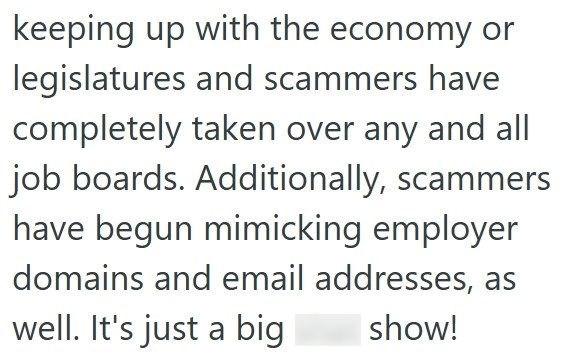 keeping up with the economy or legislatures and scammers have completely taken over any and all job boards. Additionally, scammers have begun mimicking employer domains and email addresses, as well. It's just a big show!