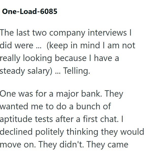 One-Load-6085 The last two company interviews | did were ... (keep in mind I am not really looking because I have a steady salary)... Telling. One was for a major bank. They wanted me to do a bunch of aptitude tests after a first chat. I declined politely thinking they would move on. They didn't. They came