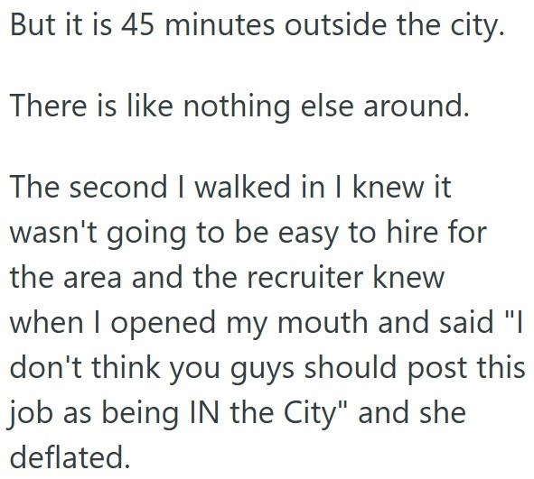 But it is 45 minutes outside the city. There is like nothing else around. The second I walked in I knew it wasn't going to be easy to hire for the area and the recruiter knew when I opened my mouth and said "I don't think you guys should post this job as being IN the City" and she deflated.