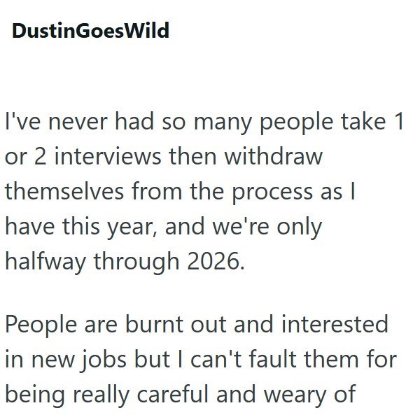DustinGoes Wild I've never had so many people take 1 or 2 interviews then withdraw themselves from the process as | have this year, and we're only halfway through 2026. People are burnt out and interested in new jobs but I can't fault them for being really careful and weary of