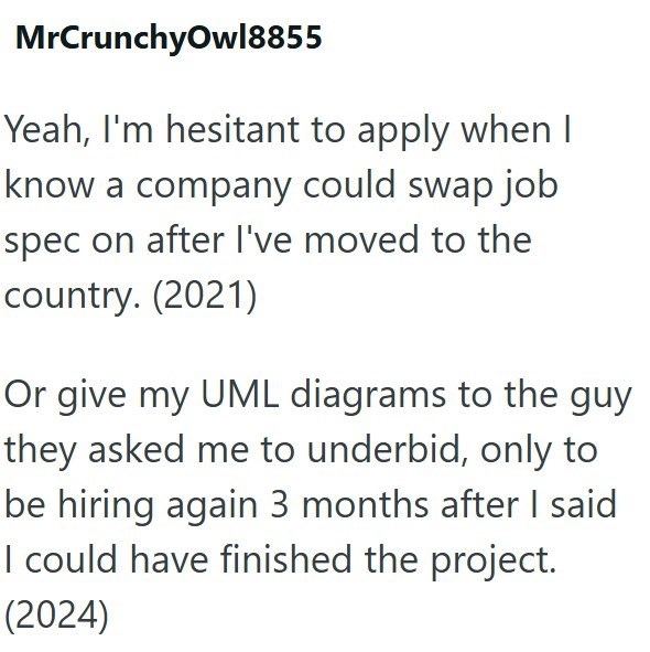 MrCrunchyOwl8855 Yeah, I'm hesitant to apply when I know a company could swap job spec on after I've moved to the country. (2021) Or give my UML diagrams to the guy they asked me to underbid, only to be hiring again 3 months after I said I could have finished the project. (2024)