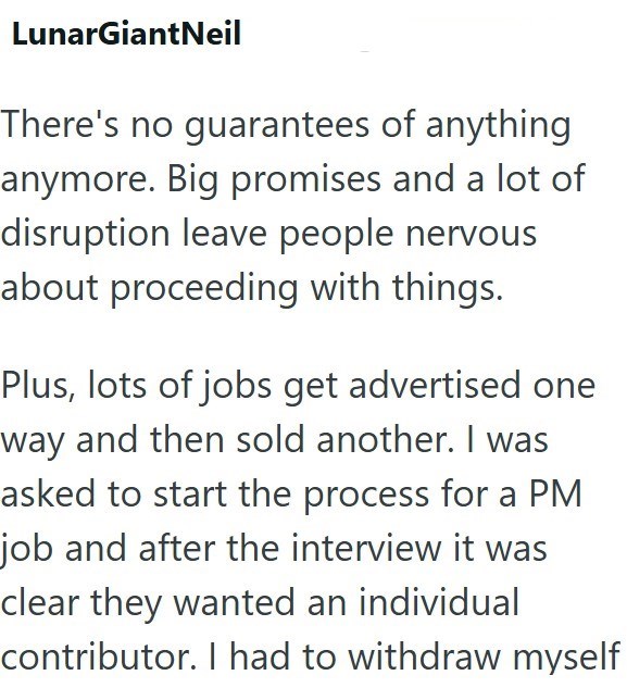 LunarGiantNeil There's no guarantees of anything anymore. Big promises and a lot of disruption leave people nervous about proceeding with things. Plus, lots of jobs get advertised one way and then sold another. I was asked to start the process for a PM job and after the interview it was clear they wanted an individual contributor. I had to withdraw myself