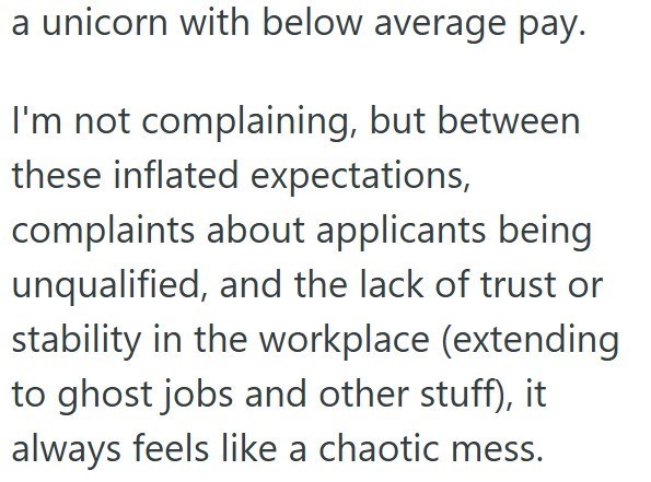 a unicorn with below average pay. I'm not complaining, but between these inflated expectations, complaints about applicants being unqualified, and the lack of trust or stability in the workplace (extending to ghost jobs and other stuff), it always feels like a chaotic mess.