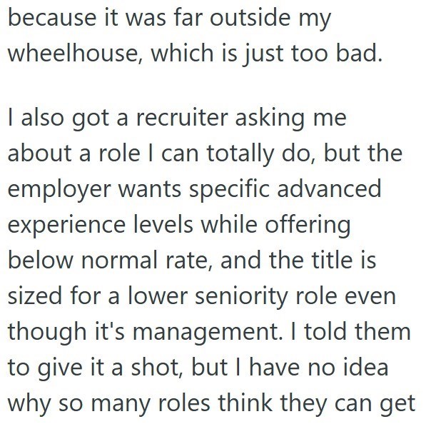 because it was far outside my wheelhouse, which is just too bad. I also got a recruiter asking me about a role I can totally do, but the employer wants specific advanced experience levels while offering below normal rate, and the title is sized for a lower seniority role even though it's management. I told them to give it a shot, but I have no idea why so many roles think they can get