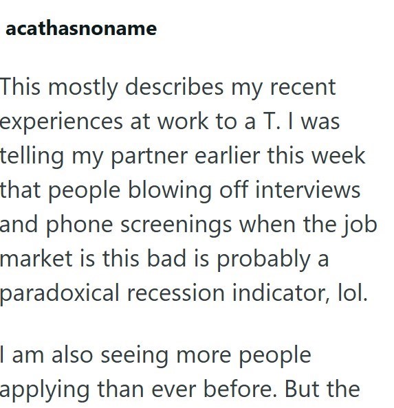 acathasnoname This mostly describes my recent experiences at work to a T. I was telling my partner earlier this week that people blowing off interviews and phone screenings when the job market is this bad is probably a paradoxical recession indicator, lol. I am also seeing more people applying than ever before. But the
