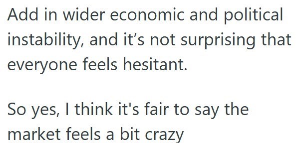 Add in wider economic and political instability, and it's not surprising that everyone feels hesitant. So yes, I think it's fair to say the market feels a bit crazy