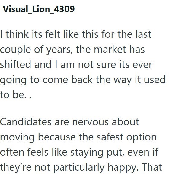 Visual_Lion_4309 I think its felt like this for the last couple of years, the market has shifted and I am not sure its ever going to come back the way it used to be.. Candidates are nervous about moving because the safest option often feels like staying put, even if they're not particularly happy. That