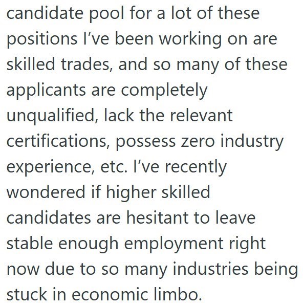 candidate pool for a lot of these positions I've been working on are skilled trades, and so many of these applicants are completely unqualified, lack the relevant certifications, possess zero industry experience, etc. I've recently wondered if higher skilled candidates are hesitant to leave stable enough employment right now due to so many industries being stuck in economic limbo.