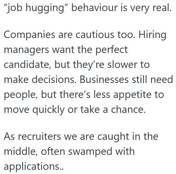 "job hugging" behaviour is very real. Companies are cautious too. Hiring managers want the perfect candidate, but they're slower to make decisions. Businesses still need people, but there's less appetite to move quickly or take a chance. As recruiters we are caught in the middle, often swamped with applications..