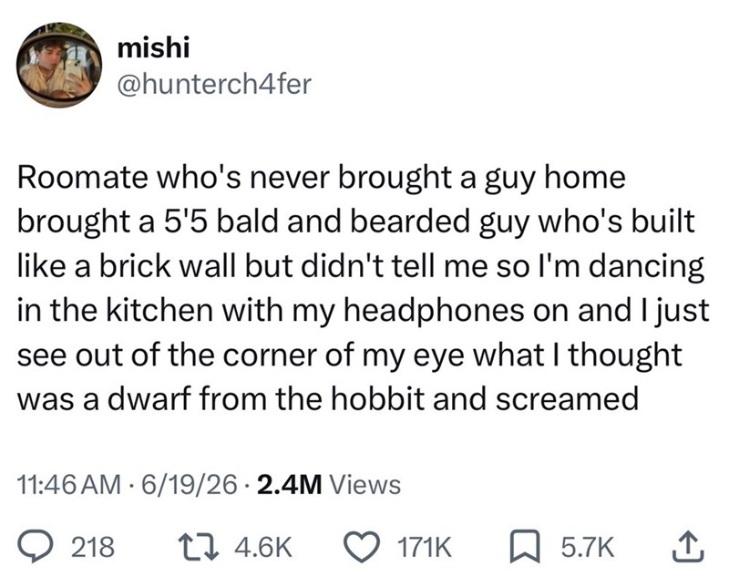 mishi @hunterch4fer Roomate who's never brought a guy home brought a 5'5 bald and bearded guy who's built like a brick wall but didn't tell me so I'm dancing in the kitchen with my headphones on and I just see out of the corner of my eye what I thought was a dwarf from the hobbit and screamed 11:46 AM 6/19/26 2.4M Views 218 17 4.6K 171K 5.7K ↑