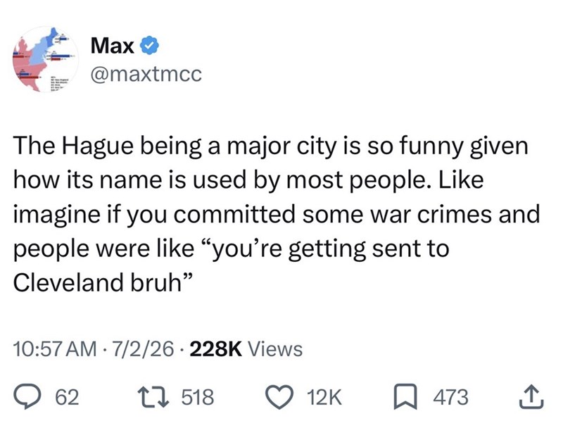 Max @maxtmcc The Hague being a major city is so funny given how its name is used by most people. Like imagine if you committed some war crimes and people were like "you're getting sent to Cleveland bruh" 10:57 AM 7/2/26 228K Views • 62 1518 12K 473 ↑,