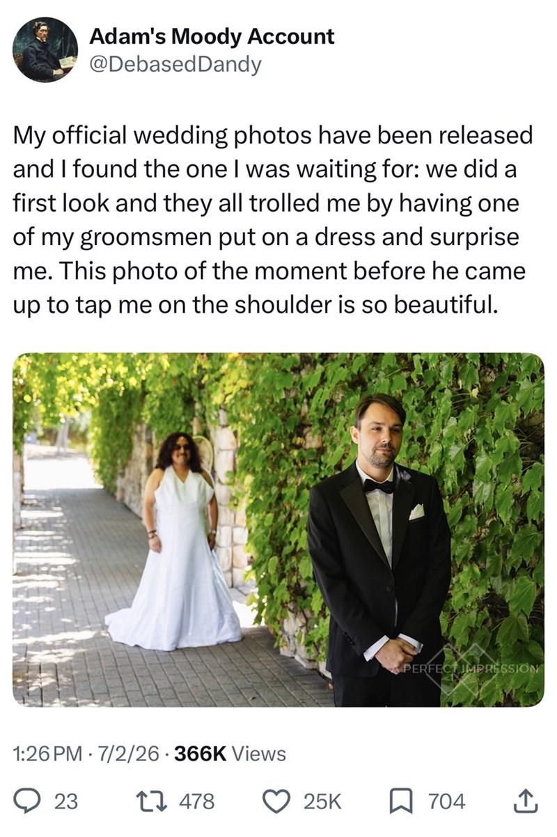 Adam's Moody Account @Debased Dandy My official wedding photos have been released and I found the one I was waiting for: we did a first look and they all trolled me by having one of my groomsmen put on a dress and surprise me. This photo of the moment before he came up to tap me on the shoulder is so beautiful. 1:26 PM 7/2/26 366K Views • 23 478 PERFECT IMPRESSION 25K 704 ↑