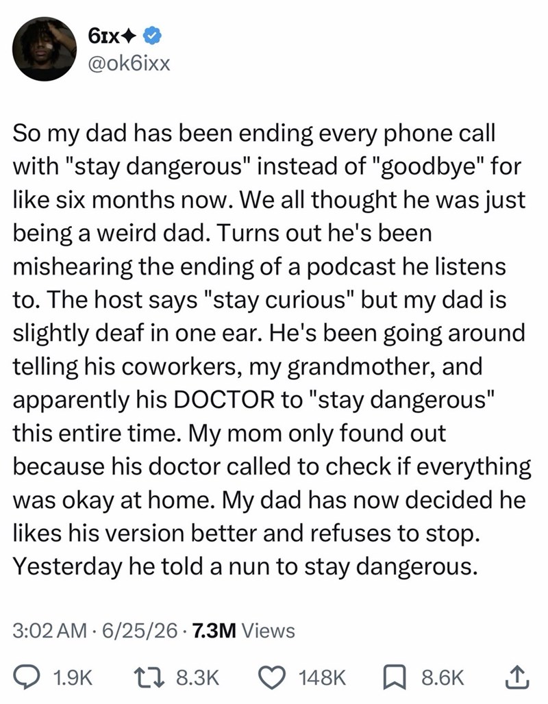 6IX◆ @ok6ixx So my dad has been ending every phone call with "stay dangerous" instead of "goodbye" for like six months now. We all thought he was just being a weird dad. Turns out he's been mishearing the ending of a podcast he listens. to. The host says "stay curious" but my dad is slightly deaf in one ear. He's been going around telling his coworkers, my grandmother, and apparently his DOCTOR to "stay dangerous" this entire time. My mom only found out because his doctor called to check if ever
