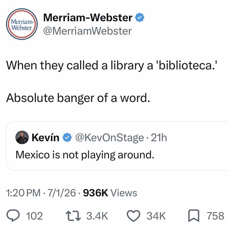 Merriam-Webster ❤ Merriam- Webster @MerriamWebster When they called a library a 'biblioteca.' Absolute banger of a word. Kevín @KevOnStage 21h • Mexico is not playing around. 1:20 PM 7/1/26 936K Views 102 13.4K 34K 758