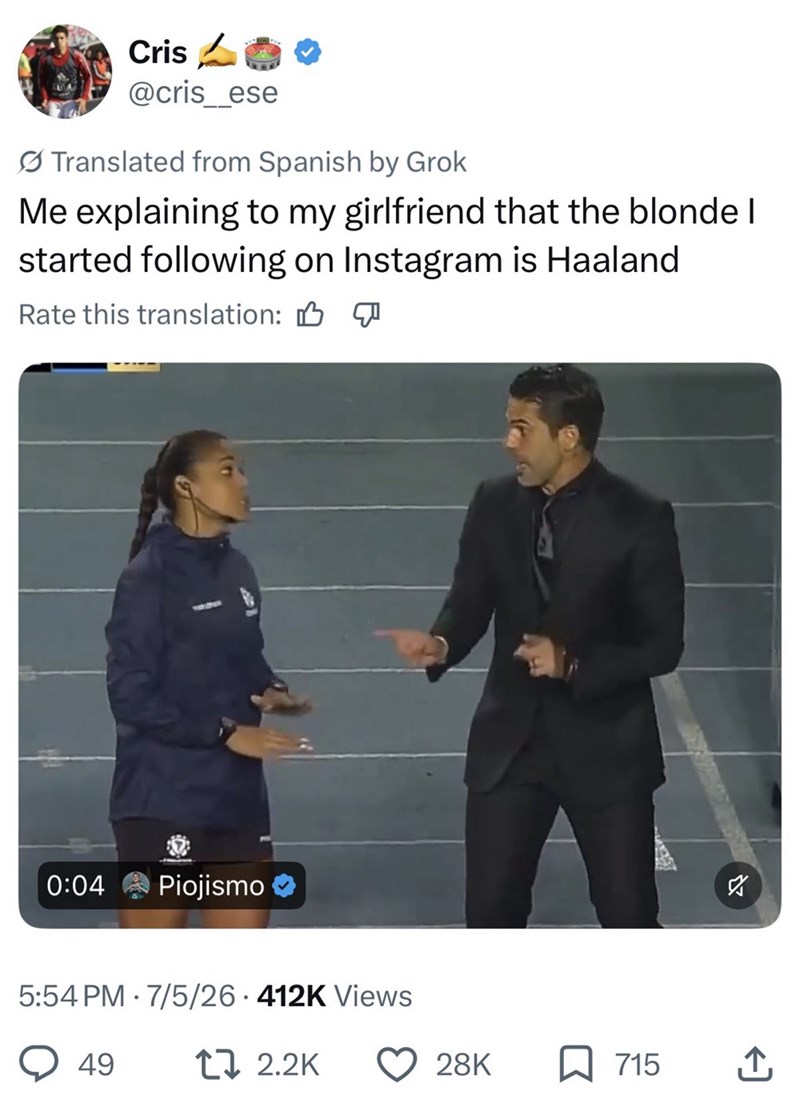 Cris @cris_ese Translated from Spanish by Grok Me explaining to my girlfriend that the blonde I started following on Instagram is Haaland Rate this translation: B 0:04 Piojismo 5:54 PM 7/5/26 412K Views • 49 17 2.2K S 28K ☐ 715 ↑
