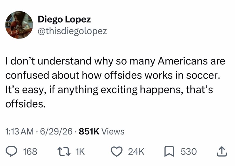 Diego Lopez @thisdiegolopez I don't understand why so many Americans are confused about how offsides works in soccer. It's easy, if anything exciting happens, that's offsides. 1:13 AM • 6/29/26 851K Views 168 17 1K 24K ☐ 530 ↑
