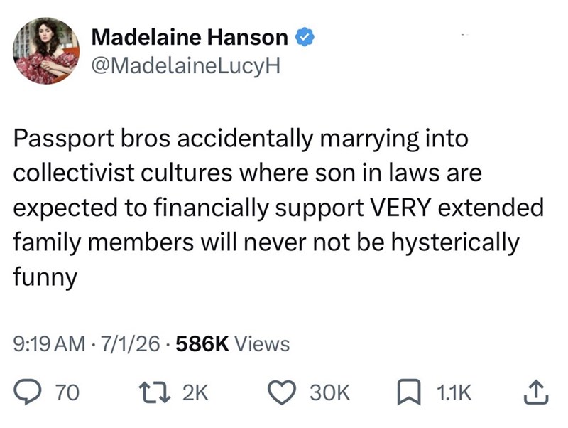 Madelaine Hanson @MadelaineLucyH Passport bros accidentally marrying into collectivist cultures where son in laws are expected to financially support VERY extended family members will never not be hysterically funny 9:19 AM 7/1/26 586K Views 70 17 2K 30K ☐ 1.1K