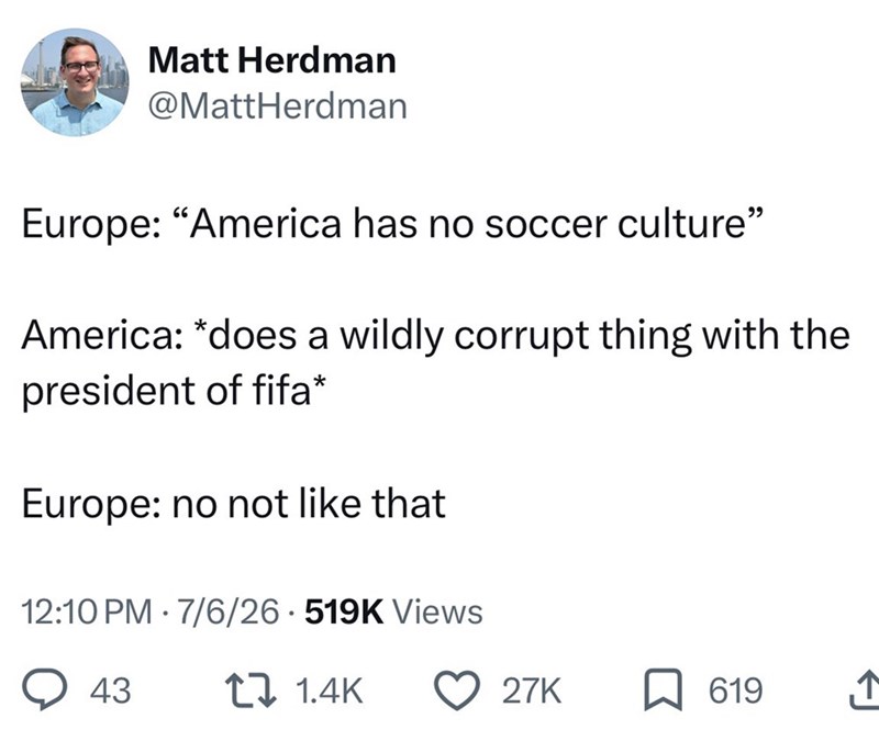 Matt Herdman @MattHerdman Europe: "America has no soccer culture" America: *does a wildly corrupt thing with the president of fifa* Europe: no not like that 12:10 PM - 7/6/26 519K Views 43 t 1.4K 27K 619