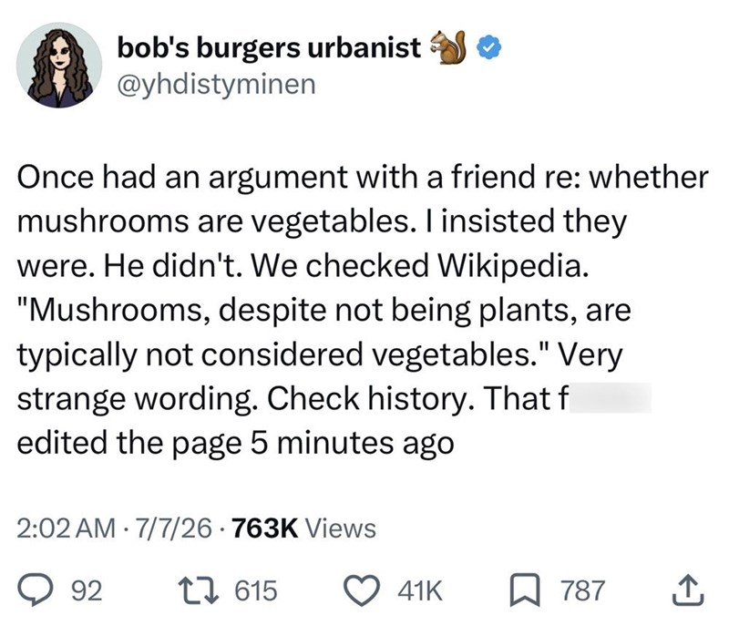 bob's burgers urbanist ✪✪ @yhdistyminen Once had an argument with a friend re: whether mushrooms are vegetables. I insisted they were. He didn't. We checked Wikipedia. "Mushrooms, despite not being plants, are typically not considered vegetables." Very strange wording. Check history. That f edited the page 5 minutes ago 2:02 AM 7/7/26 763K Views • 92 615 41K 787 ↑