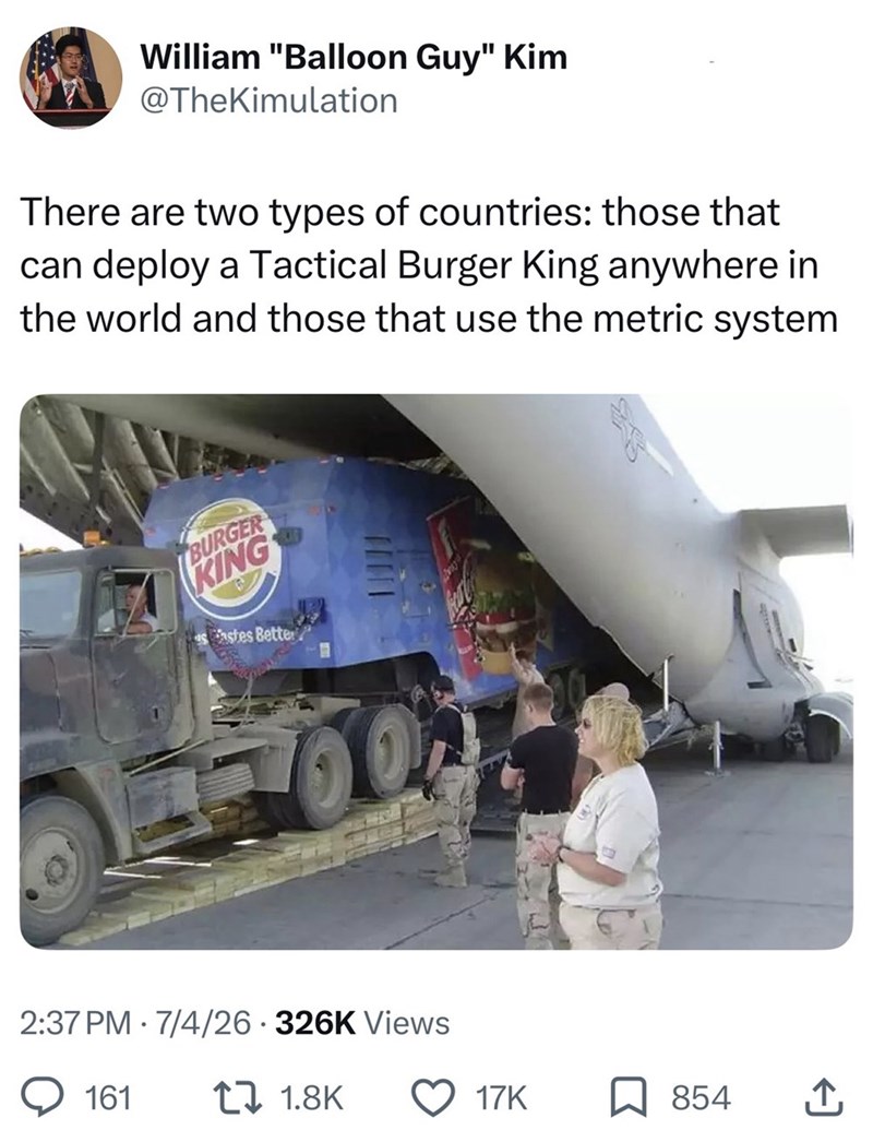 William "Balloon Guy" Kim @TheKimulation There are two types of countries: those that can deploy a Tactical Burger King anywhere in the world and those that use the metric system BURGER KING sastes Better 0 2:37 PM 7/4/26 326K Views 161 11.8K 17K 854 企