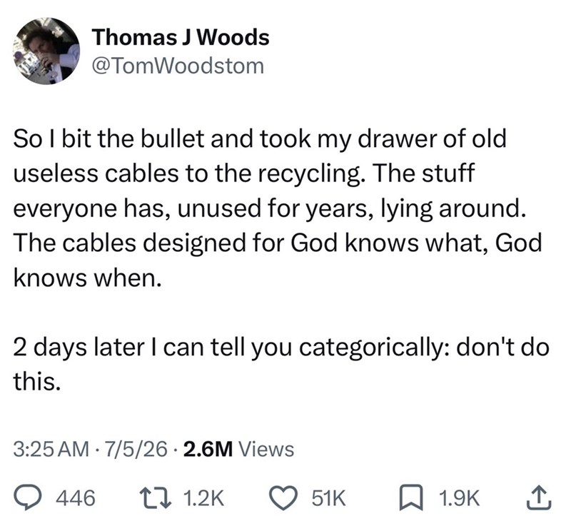 Thomas J Woods @TomWoodstom So I bit the bullet and took my drawer of old useless cables to the recycling. The stuff everyone has, unused for years, lying around. The cables designed for God knows what, God knows when. 2 days later I can tell you categorically: don't do this. 3:25 AM 7/5/26 2.6M Views • 446 1 1.2K 51K 1.9K ↑