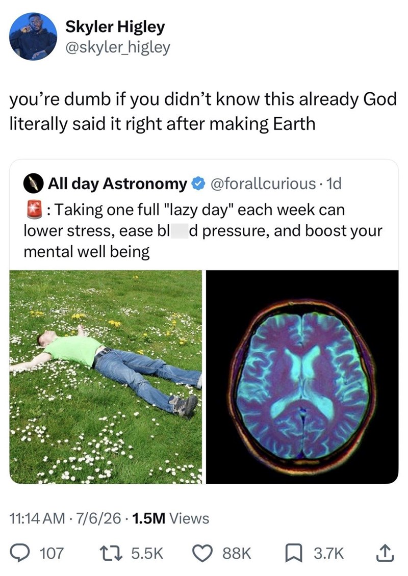 Skyler Higley @skyler_higley you're dumb if you didn't know this already God literally said it right after making Earth All day Astronomy @forallcurious. 1d : Taking one full "lazy day" each week can lower stress, ease bl d pressure, and boost your mental well being 11:14 AM · 7/6/26 · 1.5M Views 107 17 5.5K 88K 3.7K ↑