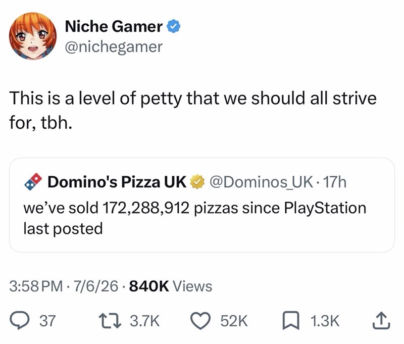 Niche Gamer @nichegamer This is a level of petty that we should all strive for, tbh. Domino's Pizza UK @Dominos_UK. 17h we've sold 172,288,912 pizzas since PlayStation last posted 3:58 PM 7/6/26 840K Views 37 1 3.7K 52K 1.3K 企