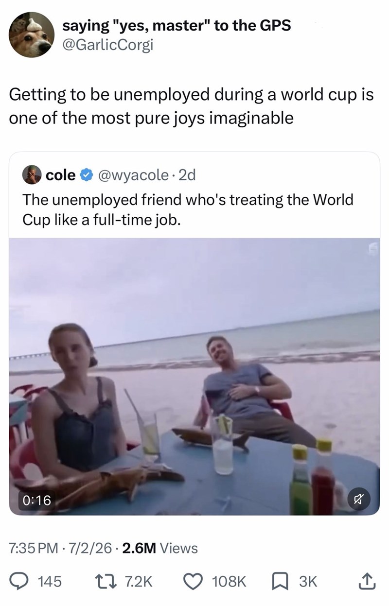 saying "yes, master" to the GPS @GarlicCorgi Getting to be unemployed during a world cup is one of the most pure joys imaginable cole@wyacole. 2d The unemployed friend who's treating the World Cup like a full-time job. 0:16 7:35 PM 7/2/26 2.6M Views 145 17 7.2K ☑ 108K ☐ 3K ↑