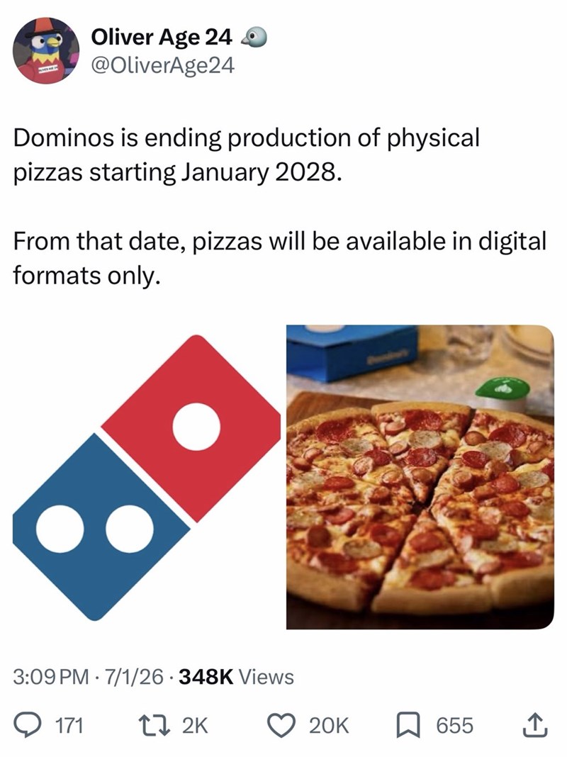 183 Oliver Age 24 @OliverAge24 Dominos is ending production of physical pizzas starting January 2028. From that date, pizzas will be available in digital formats only. . 3:09 PM 7/1/26 348K Views 171 17 2K 20K 655 ↑