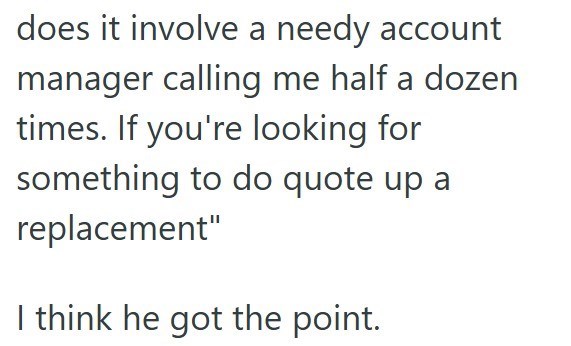does it involve a needy account manager calling me half a dozen times. If you're looking for something to do quote up a replacement" I think he got the point.